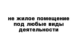 не жилое помещение под любые виды деятельности